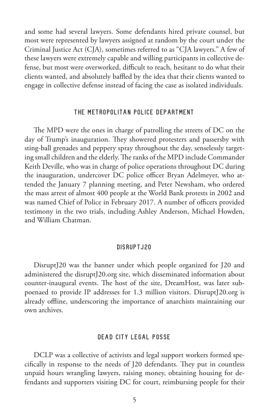 and some had several lawyers. Some defendants hired privae counsel, but most were represented by lawyers assigned at random by the court under the Criminal Justice Act (CJA), sometimes referred to as “CJA lawyers.” A few of these lawyers were extremely capable and willing participants in collective de- fense, but most were overworked, difficult to reach, hesitant to do what their dlients wanted, and absolutely baffled by the idea that their clients wanted to. engage in collecive defense instead of facing the case as isolated individuals  THE METROPOLITAN POLICE DEPARTHENT  The MPD were the ones in charge of patrolling the streets of DC on the day of Trumps inauguration. They showered protesters and passersby with sting-ball grenades and peppery spray throughout the day, senselessly target- ing small children and the elderly. The ranks of the MPD include Commander Keith Deville, who was in charge of police operations throughout DC during the inauguration, undercover DC police officer Bryan Adelmeyer, who at- tended the January 7 planning meeting, and Peter Newsham, who ordered the mass arest of almost 400 people at the World Bank protests in 2002 and was named Chicf of Police in February 2017. A number of officers provided testimony in the two trials, including Ashley Anderson, Michacl Howden, and William Chatman.  DISRUPTJ20  Disrupt]20 was the banner under which people organized for 20 and administered the disrupt20.org site, which disseminated information about counter-inaugural events. The host of the site, DreamHost, was later sub- poenaed to provide P addresses for 1.3 million visitors. Disrupt] 20.org is already offline, underscoring the importance of anarchists maintaining our own archives,  DEAD CITY LEGAL POSSE  DCLP was a collective of activists and legal support workers formed spe- cifically in response to the needs of ]20 defendants. They put in counless unpaid hours wrangling lawyers, raising money, obtaining housing for de- fendants and supporters visiting DC for court, reimbursing people for their  5 